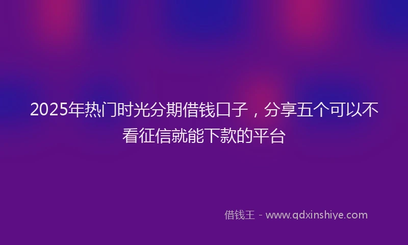 2025年热门时光分期借钱口子，分享五个可以不看征信就能下款的平台