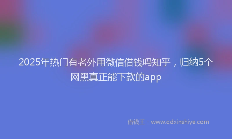2025年热门有老外用微信借钱吗知乎，归纳5个网黑真正能下款的app