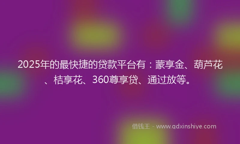 2025年的最快捷的贷款平台有：蒙享金、葫芦花、桔享花、360尊享贷、通过放等。