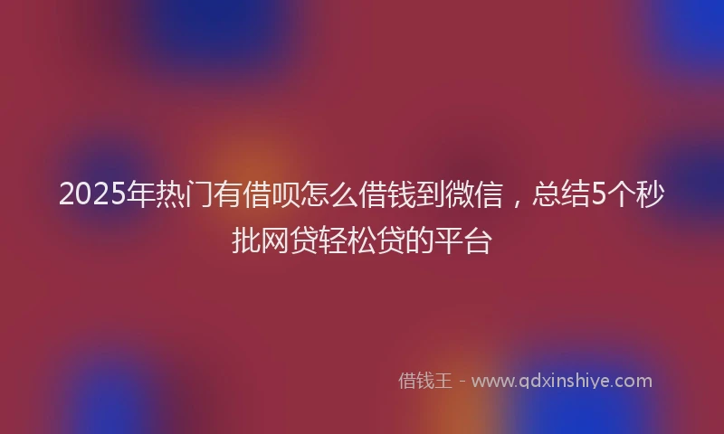 2025年热门有借呗怎么借钱到微信，总结5个秒批网贷轻松贷的平台