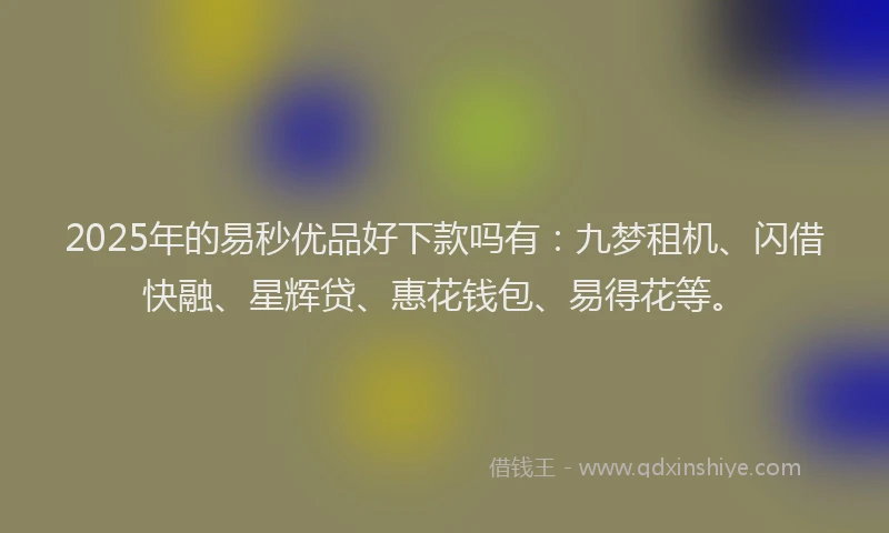2025年的易秒优品好下款吗有：九梦租机、闪借快融、星辉贷、惠花钱包、易得花等。