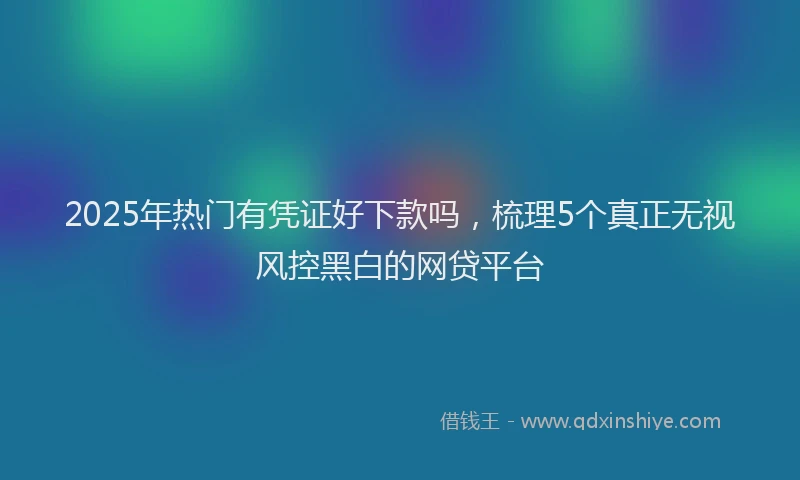 2025年热门有凭证好下款吗，梳理5个真正无视风控黑白的网贷平台