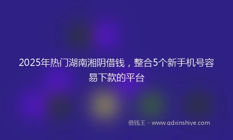 2025年热门湖南湘阴借钱，整合5个新手机号容易下款的平台
