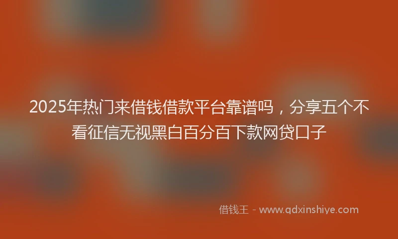 2025年热门来借钱借款平台靠谱吗，分享五个不看征信无视黑白百分百下款网贷口子