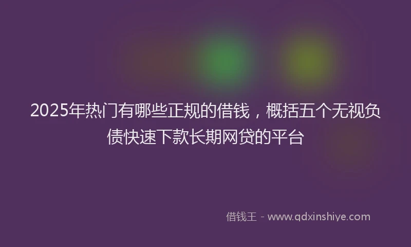 2025年热门有哪些正规的借钱，概括五个无视负债快速下款长期网贷的平台