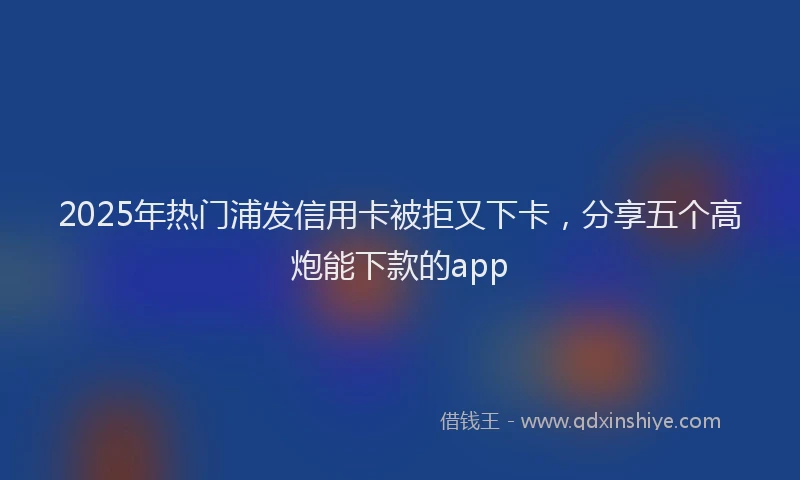 2025年热门浦发信用卡被拒又下卡，分享五个高炮能下款的app