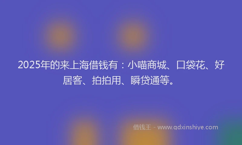 2025年的来上海借钱有：小喵商城、口袋花、好居客、拍拍用、瞬贷通等。