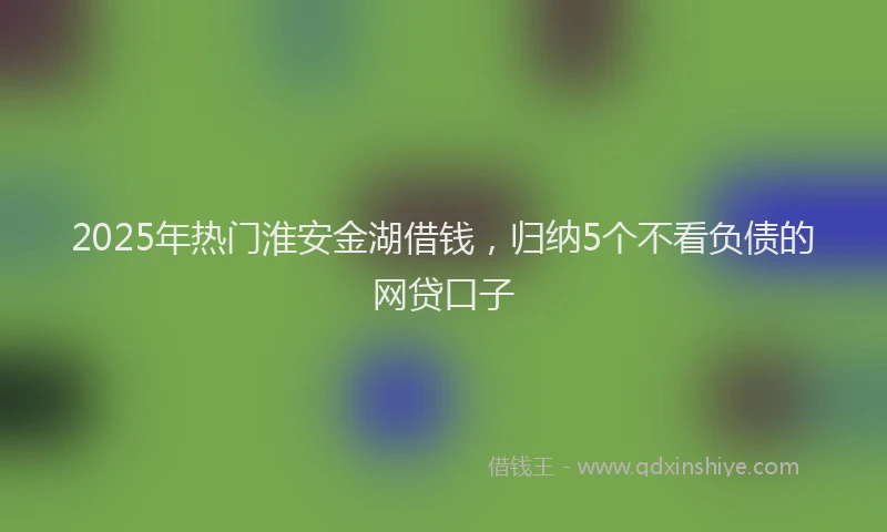 2025年热门淮安金湖借钱，归纳5个不看负债的网贷口子
