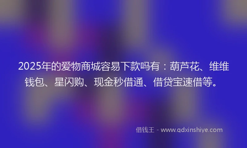 2025年的爱物商城容易下款吗有：葫芦花、维维钱包、星闪购、现金秒借通、借贷宝速借等。