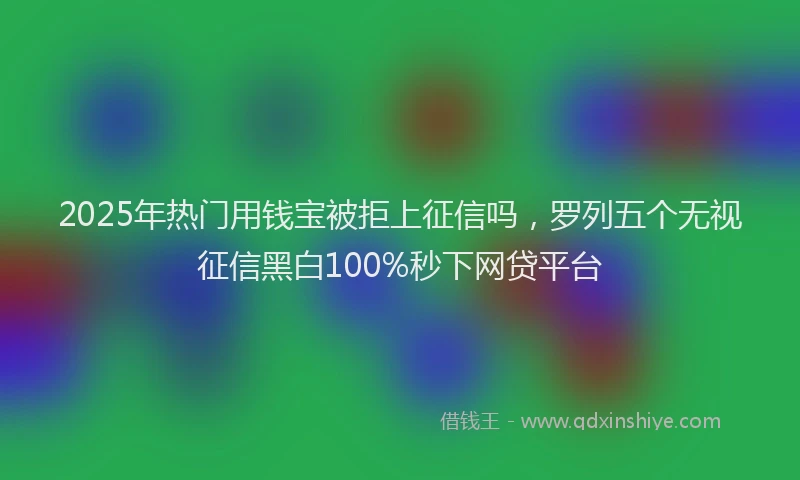 2025年热门用钱宝被拒上征信吗，罗列五个无视征信黑白100%秒下网贷平台