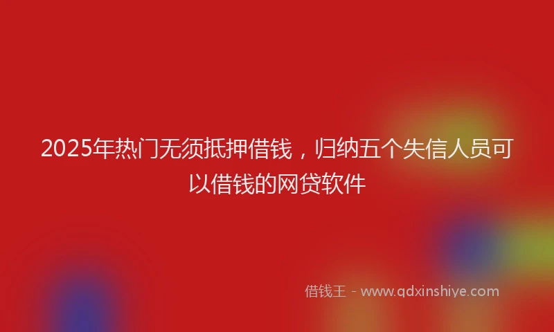 2025年热门无须抵押借钱，归纳五个失信人员可以借钱的网贷软件