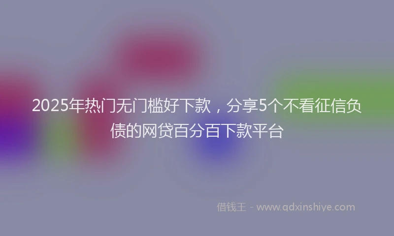 2025年热门无门槛好下款，分享5个不看征信负债的网贷百分百下款平台