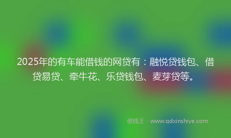 2025年的有车能借钱的网贷有：融悦贷钱包、借贷易贷、牵牛花、乐贷钱包、麦芽贷等。