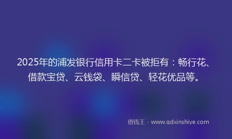 2025年的浦发银行信用卡二卡被拒有：畅行花、借款宝贷、云钱袋、瞬信贷、轻花优品等。