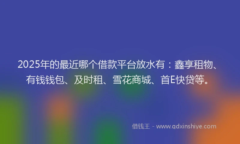 2025年的最近哪个借款平台放水有：鑫享租物、有钱钱包、及时租、雪花商城、首E快贷等。