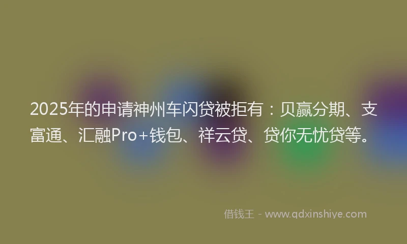 2025年的申请神州车闪贷被拒有：贝赢分期、支富通、汇融Pro+钱包、祥云贷、贷你无忧贷等。