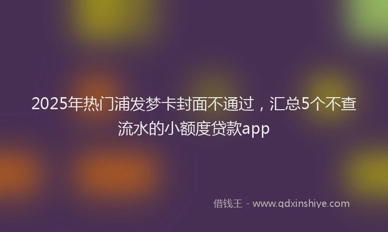 2025年热门浦发梦卡封面不通过，汇总5个不查流水的小额度贷款app
