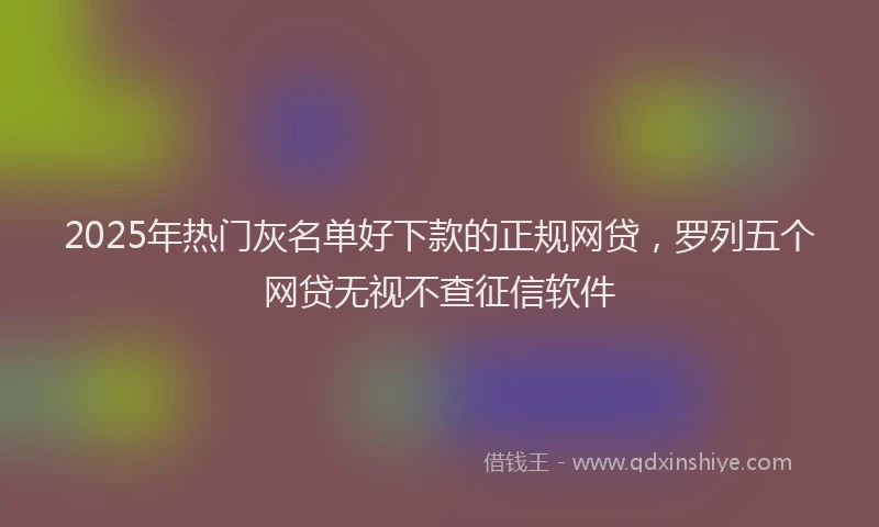 2025年热门灰名单好下款的正规网贷，罗列五个网贷无视不查征信软件