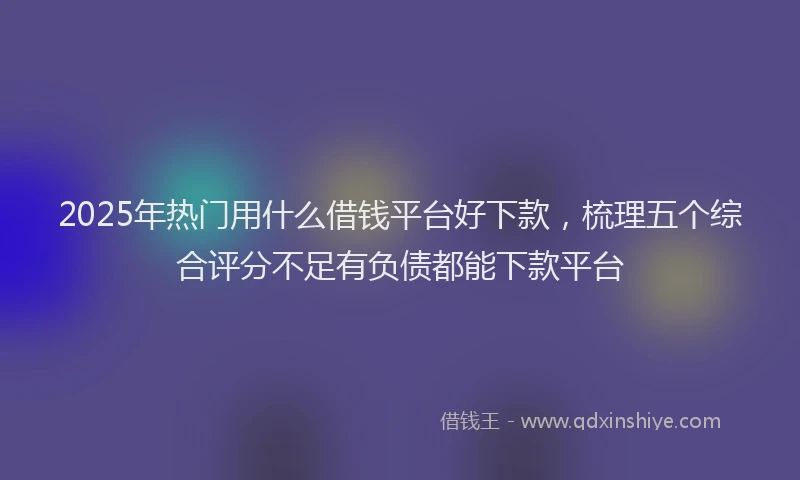 2025年热门用什么借钱平台好下款，梳理五个综合评分不足有负债都能下款平台