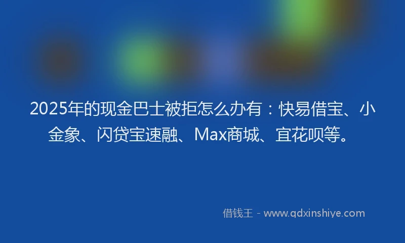 2025年的现金巴士被拒怎么办有：快易借宝、小金象、闪贷宝速融、Max商城、宜花呗等。