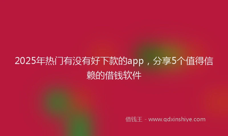 2025年热门有没有好下款的app，分享5个值得信赖的借钱软件