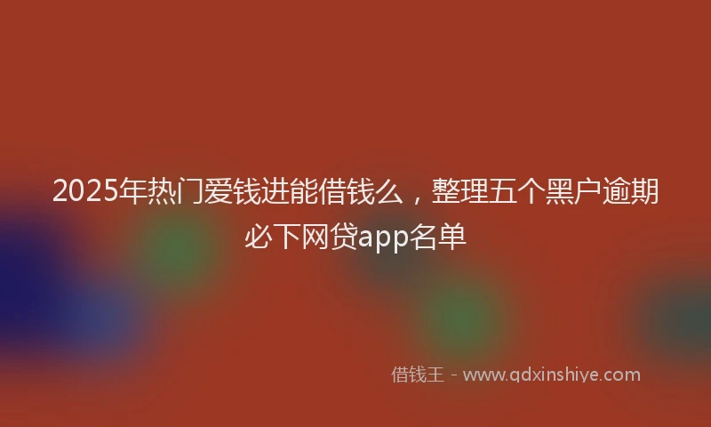 2025年热门爱钱进能借钱么，整理五个黑户逾期必下网贷app名单