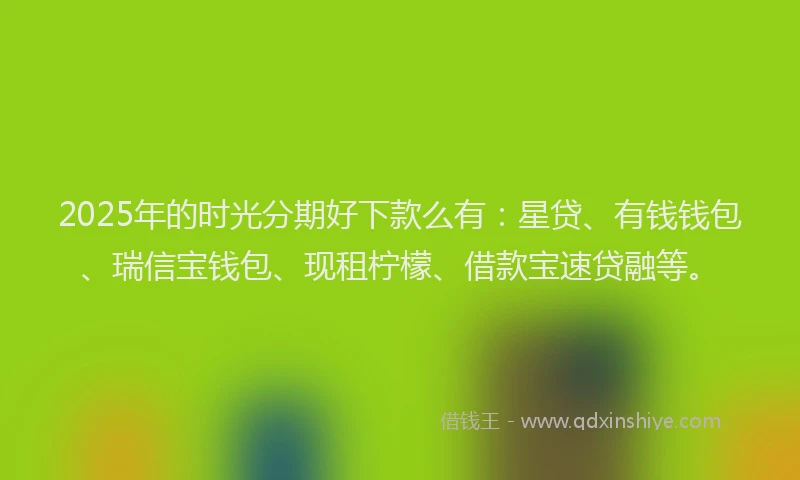 2025年的时光分期好下款么有：星贷、有钱钱包、瑞信宝钱包、现租柠檬、借款宝速贷融等。