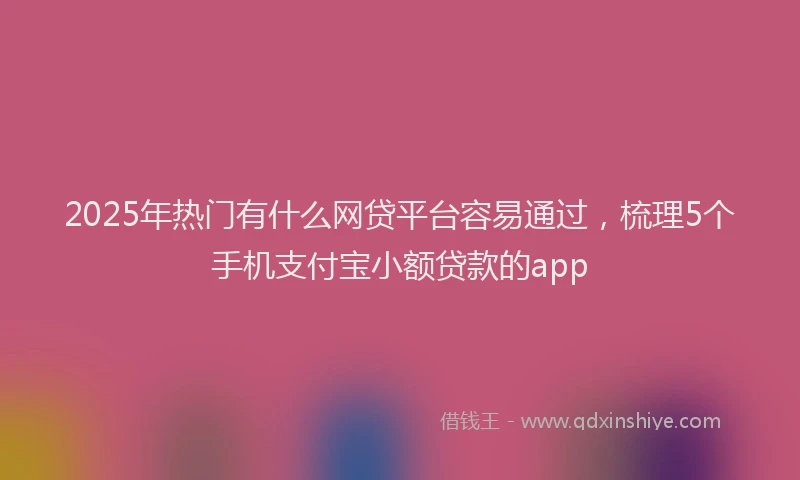 2025年热门有什么网贷平台容易通过，梳理5个手机支付宝小额贷款的app