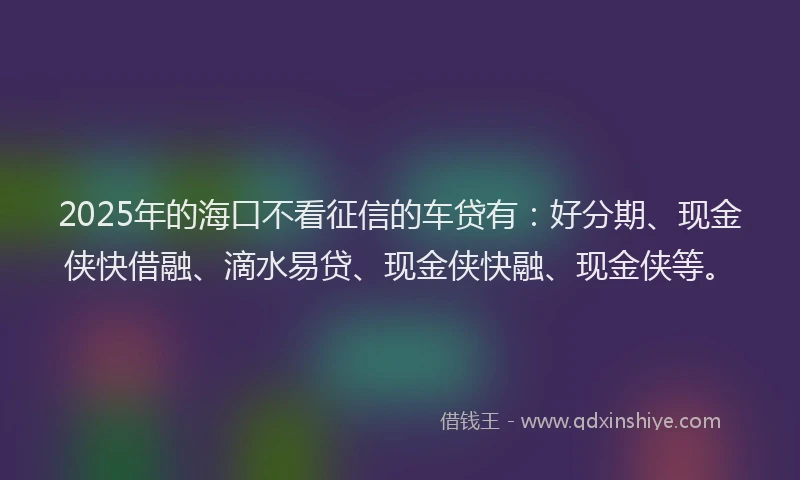 2025年的海口不看征信的车贷有：好分期、现金侠快借融、滴水易贷、现金侠快融、现金侠等。