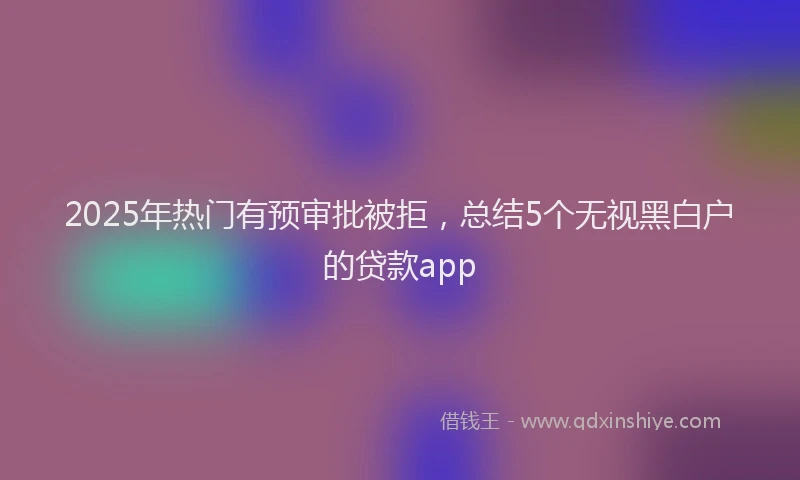 2025年热门有预审批被拒，总结5个无视黑白户的贷款app