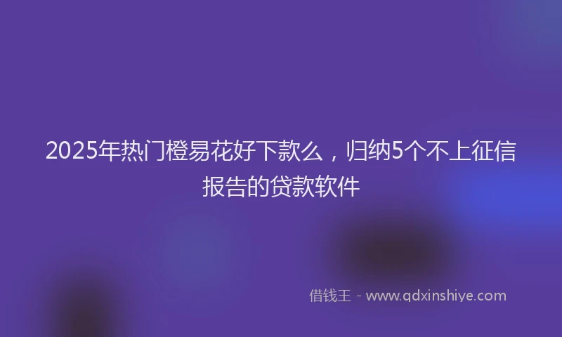 2025年热门橙易花好下款么，归纳5个不上征信报告的贷款软件