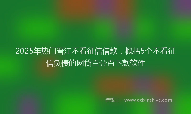 2025年热门晋江不看征信借款，概括5个不看征信负债的网贷百分百下款软件