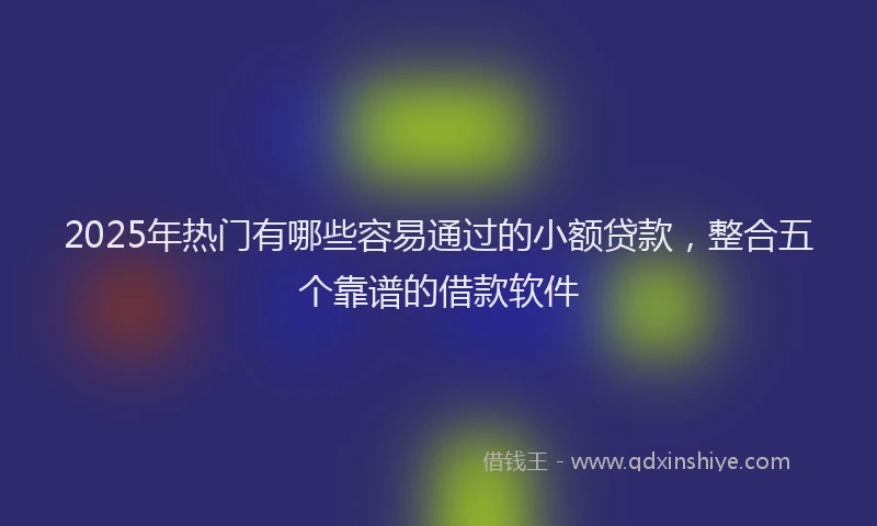 2025年热门有哪些容易通过的小额贷款，整合五个靠谱的借款软件