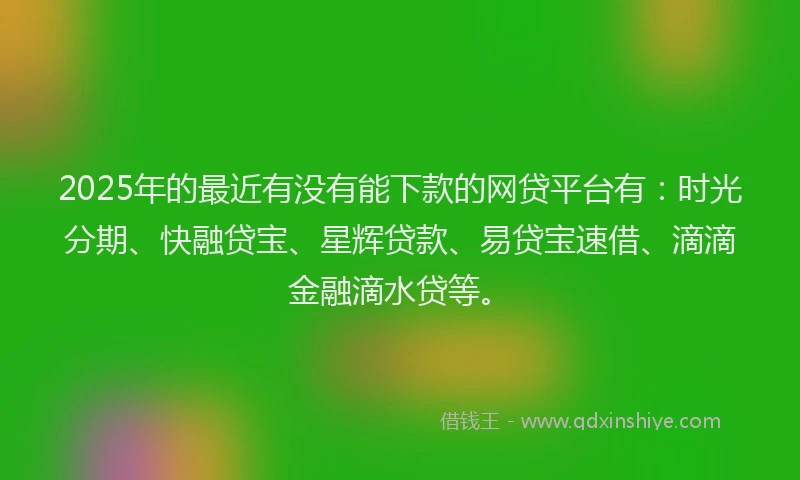 2025年的最近有没有能下款的网贷平台有：时光分期、快融贷宝、星辉贷款、易贷宝速借、滴滴金融滴水贷等。