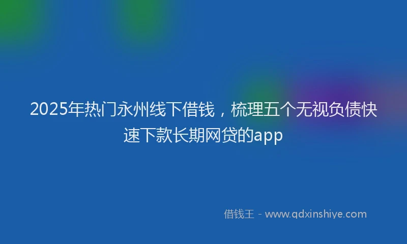 2025年热门永州线下借钱，梳理五个无视负债快速下款长期网贷的app