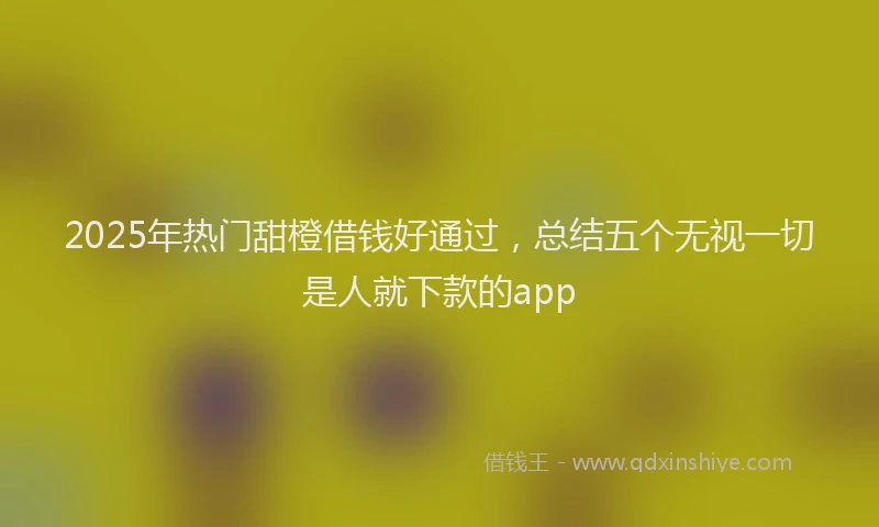 2025年热门甜橙借钱好通过，总结五个无视一切是人就下款的app