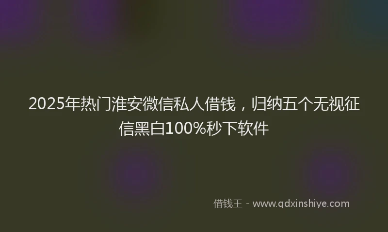 2025年热门淮安微信私人借钱，归纳五个无视征信黑白100%秒下软件