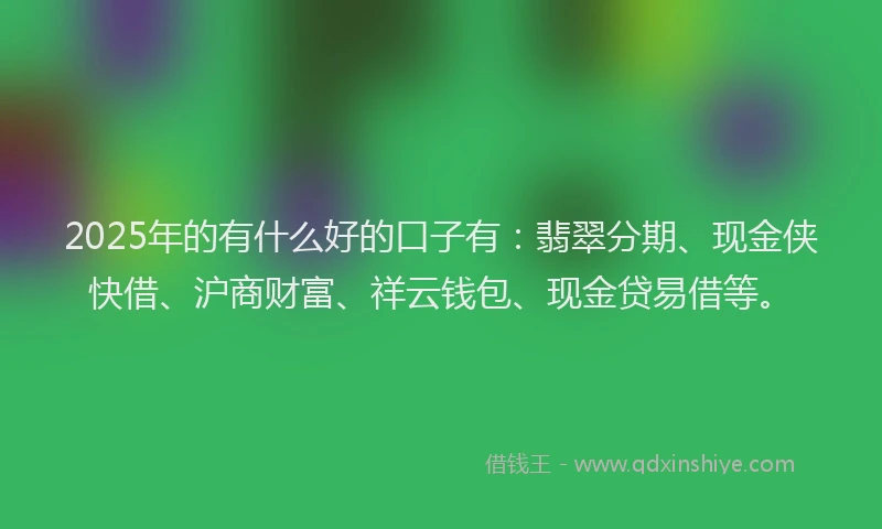2025年的有什么好的口子有：翡翠分期、现金侠快借、沪商财富、祥云钱包、现金贷易借等。