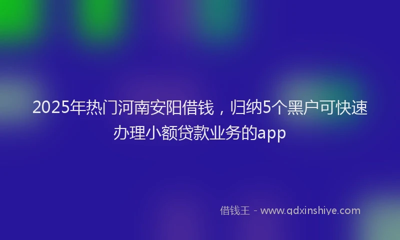 2025年热门河南安阳借钱，归纳5个黑户可快速办理小额贷款业务的app
