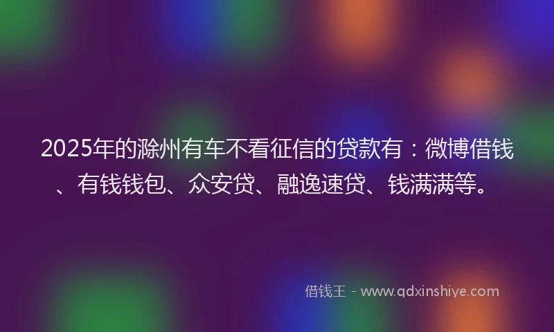 2025年的滁州有车不看征信的贷款有：微博借钱、有钱钱包、众安贷、融逸速贷、钱满满等。