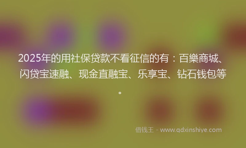 2025年的用社保贷款不看征信的有：百樂商城、闪贷宝速融、现金直融宝、乐享宝、钻石钱包等。