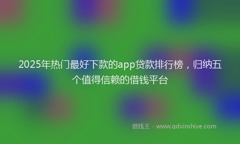2025年热门最好下款的app贷款排行榜，归纳五个值得信赖的借钱平台