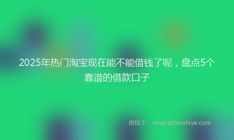 2025年热门淘宝现在能不能借钱了呢，盘点5个靠谱的借款口子