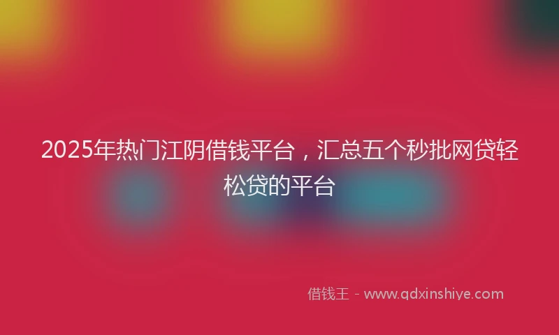 2025年热门江阴借钱平台，汇总五个秒批网贷轻松贷的平台