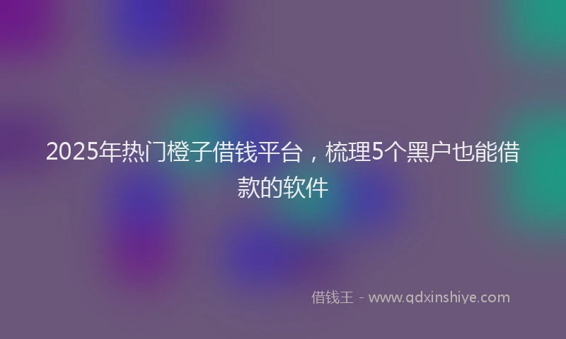 2025年热门橙子借钱平台，梳理5个黑户也能借款的软件
