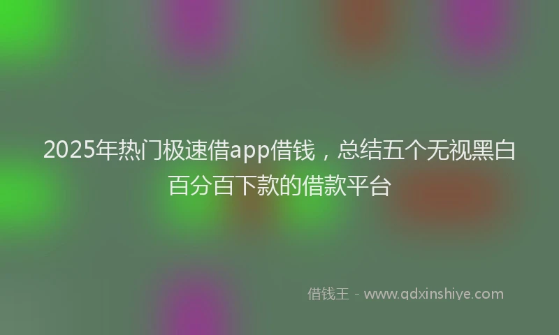 2025年热门极速借app借钱，总结五个无视黑白百分百下款的借款平台