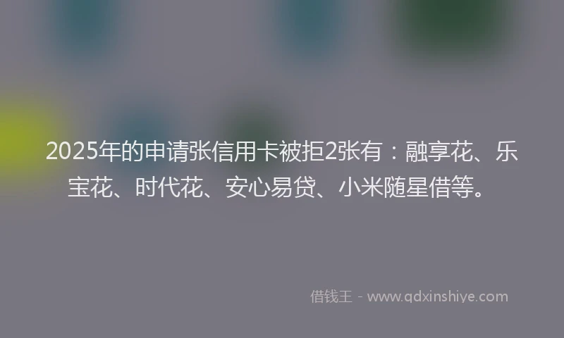2025年的申请张信用卡被拒2张有：融享花、乐宝花、时代花、安心易贷、小米随星借等。
