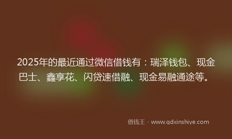 2025年的最近通过微信借钱有：瑞泽钱包、现金巴士、鑫享花、闪贷速借融、现金易融通途等。