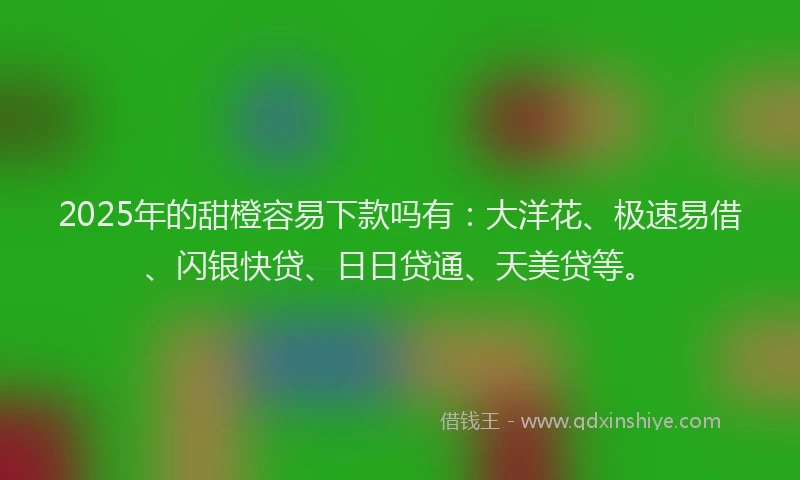 2025年的甜橙容易下款吗有：大洋花、极速易借、闪银快贷、日日贷通、天美贷等。