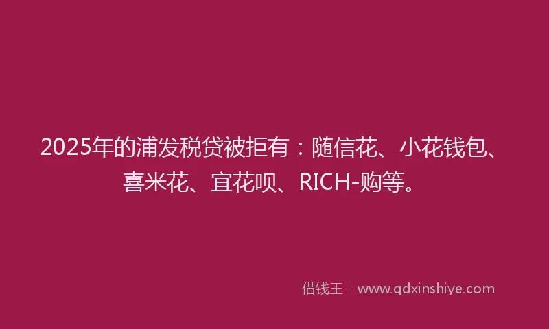 2025年的浦发税贷被拒有：随信花、小花钱包、喜米花、宜花呗、RICH-购等。